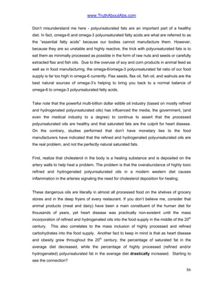 www.TruthAboutAbs.com
Don’t misunderstand me here - polyunsaturated fats are an important part of a healthy
diet. In fact, omega-6 and omega-3 polyunsaturated fatty acids are what are referred to as
the “essential fatty acids” because our bodies cannot manufacture them. However,
because they are so unstable and highly reactive, the trick with polyunsaturated fats is to
eat them as minimally processed as possible in the form of raw nuts and seeds or carefully
extracted flax and fish oils. Due to the overuse of soy and corn products in animal feed as
well as in food manufacturing, the omega-6/omega-3 polyunsaturated fat ratio of our food
supply is far too high in omega-6 currently. Flax seeds, flax oil, fish oil, and walnuts are the
best natural sources of omega-3’s helping to bring you back to a normal balance of
omega-6 to omega-3 polyunsaturated fatty acids.
Take note that the powerful multi-billion dollar edible oil industry (based on mostly refined
and hydrogenated polyunsaturated oils) has influenced the media, the government, (and
even the medical industry to a degree) to continue to assert that the processed
polyunsaturated oils are healthy and that saturated fats are the culprit for heart disease.
On the contrary, studies performed that don’t have monetary ties to the food
manufacturers have indicated that the refined and hydrogenated polyunsaturated oils are
the real problem, and not the perfectly natural saturated fats.
First, realize that cholesterol in the body is a healing substance and is deposited on the
artery walls to help heal a problem. The problem is that the overabundance of highly toxic
refined and hydrogenated polyunsaturated oils in a modern western diet causes
inflammation in the arteries signaling the need for cholesterol deposition for healing.
These dangerous oils are literally in almost all processed food on the shelves of grocery
stores and in the deep fryers of every restaurant. If you don’t believe me, consider that
animal products (meat and dairy) have been a main constituent of the human diet for
thousands of years, yet heart disease was practically non-existent until the mass
incorporation of refined and hydrogenated oils into the food supply in the middle of the 20th
century. This also correlates to the mass inclusion of highly processed and refined
carbohydrates into the food supply. Another fact to keep in mind is that as heart disease
and obesity grew throughout the 20th
century, the percentage of saturated fat in the
average diet decreased, while the percentage of highly processed (refined and/or
hydrogenated) polyunsaturated fat in the average diet drastically increased. Starting to
see the connection?
86
 