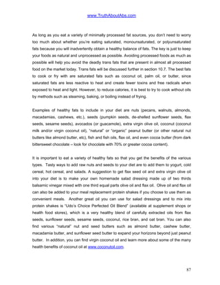 www.TruthAboutAbs.com
As long as you eat a variety of minimally processed fat sources, you don’t need to worry
too much about whether you’re eating saturated, monounsaturated, or polyunsaturated
fats because you will inadvertently obtain a healthy balance of fats. The key is just to keep
your foods as natural and unprocessed as possible. Avoiding processed foods as much as
possible will help you avoid the deadly trans fats that are present in almost all processed
food on the market today. Trans fats will be discussed further in section 10.7. The best fats
to cook or fry with are saturated fats such as coconut oil, palm oil, or butter, since
saturated fats are less reactive to heat and create fewer toxins and free radicals when
exposed to heat and light. However, to reduce calories, it is best to try to cook without oils
by methods such as steaming, baking, or boiling instead of frying.
Examples of healthy fats to include in your diet are nuts (pecans, walnuts, almonds,
macadamias, cashews, etc.), seeds (pumpkin seeds, de-shelled sunflower seeds, flax
seeds, sesame seeds), avocados (or guacamole), extra virgin olive oil, coconut (coconut
milk and/or virgin coconut oil), “natural” or “organic” peanut butter (or other natural nut
butters like almond butter, etc), fish and fish oils, flax oil, and even cocoa butter (from dark
bittersweet chocolate – look for chocolate with 70% or greater cocoa content).
It is important to eat a variety of healthy fats so that you get the benefits of the various
types. Tasty ways to add raw nuts and seeds to your diet are to add them to yogurt, cold
cereal, hot cereal, and salads. A suggestion to get flax seed oil and extra virgin olive oil
into your diet is to make your own homemade salad dressing made up of two thirds
balsamic vinegar mixed with one third equal parts olive oil and flax oil. Olive oil and flax oil
can also be added to your meal replacement protein shakes if you choose to use them as
convenient meals. Another great oil you can use for salad dressings and to mix into
protein shakes is “Udo’s Choice Perfected Oil Blend” (available at supplement shops or
health food stores), which is a very healthy blend of carefully extracted oils from flax
seeds, sunflower seeds, sesame seeds, coconut, rice bran, and oat bran. You can also
find various “natural” nut and seed butters such as almond butter, cashew butter,
macadamia butter, and sunflower seed butter to expand your horizons beyond just peanut
butter. In addition, you can find virgin coconut oil and learn more about some of the many
health benefits of coconut oil at www.coconutoil.com.
87
 