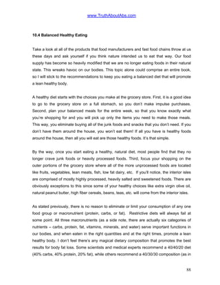 www.TruthAboutAbs.com
10.4 Balanced Healthy Eating
Take a look at all of the products that food manufacturers and fast food chains throw at us
these days and ask yourself if you think nature intended us to eat that way. Our food
supply has become so heavily modified that we are no longer eating foods in their natural
state. This wreaks havoc on our bodies. This topic alone could comprise an entire book,
so I will stick to the recommendations to keep you eating a balanced diet that will promote
a lean healthy body.
A healthy diet starts with the choices you make at the grocery store. First, it is a good idea
to go to the grocery store on a full stomach, so you don’t make impulse purchases.
Second, plan your balanced meals for the entire week, so that you know exactly what
you’re shopping for and you will pick up only the items you need to make those meals.
This way, you eliminate buying all of the junk foods and snacks that you don’t need. If you
don’t have them around the house, you won’t eat them! If all you have is healthy foods
around the house, then all you will eat are those healthy foods. It’s that simple.
By the way, once you start eating a healthy, natural diet, most people find that they no
longer crave junk foods or heavily processed foods. Third, focus your shopping on the
outer portions of the grocery store where all of the more unprocessed foods are located
like fruits, vegetables, lean meats, fish, low fat dairy, etc. If you’ll notice, the interior isles
are comprised of mostly highly processed, heavily salted and sweetened foods. There are
obviously exceptions to this since some of your healthy choices like extra virgin olive oil,
natural peanut butter, high fiber cereals, beans, teas, etc. will come from the interior isles.
As stated previously, there is no reason to eliminate or limit your consumption of any one
food group or macronutrient (protein, carbs, or fat). Restrictive diets will always fail at
some point. All three macronutrients (as a side note, there are actually six categories of
nutrients – carbs, protein, fat, vitamins, minerals, and water) serve important functions in
our bodies, and when eaten in the right quantities and at the right times, promote a lean
healthy body. I don’t feel there’s any magical dietary composition that promotes the best
results for body fat loss. Some scientists and medical experts recommend a 40/40/20 diet
(40% carbs, 40% protein, 20% fat), while others recommend a 40/30/30 composition (as in
88
 
