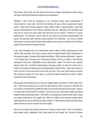 www.TruthAboutAbs.com
Barry Sears’ Zone Diet), and still others recommend a higher carbohydrate content along
the lines of 60/15/25 (traditional medical recommendation).
Although I don’t think it’s necessary to be meticulous about exact percentages of
macronutrients in your diet, I do think that starting with your protein requirements makes
sense. Most recent studies suggest a daily protein intake of approximately 1 gram per
pound of bodyweight for hard training individuals like you. Although some will argue that
may be too much and some argue that still may not be enough, I believe it’s a good
starting point. For example, if you’re 190 lbs, you could try to consume approximately 190
grams of protein/day split relatively evenly between 5-6 meals/day. You want to include
some protein at each meal to help provide satiety and to assure your body has a continual
supply of amino acids throughout the day.
If you had calculated that your maintenance caloric intake is 3000 calories/day (for that
190-lb male example), then you’d need to consume approximately 2500 calories/day to
lose approximately 1 lb/week (500 calorie deficit/day = 3500 calorie deficit/week = approx.
1 lb of weight loss). Therefore, the 190 grams of protein (190 g x 4 kcal/g = 760 calories)
represents about 30% (760/2500) of your daily caloric intake. The rest of your calories
should come from unrefined carbohydrates (focusing mostly on lower GI carbs) and a
healthy (minimally processed and non-hydrogenated) variety of fats. I don’t think there’s a
need to focus on the exact ratio of the carbs and fats. They each could evenly comprise
the remaining calories on some days, or could lean higher towards the carbs or higher
towards the fat on other days.
Most people will probably tend to consume slightly higher quantities of carbs rather than
fats. That’s fine as long as you choose the right types of carbs. Everyone is different and
will function most efficiently at different ratios of macronutrients than other people. There is
no magic ratio that will work for everyone. Just focus on your total caloric intake and eating
healthy foods as described below. Remember to calculate your approximate caloric range
for weight maintenance and weight loss. While the 190-lb male example needed about
3000 calories per day to maintain the same weight, a 130-lb female would only need about
2000 calories per day to maintain the same weight.
Here are the foods that should comprise the majority of your diet in order to promote a
lean healthy body: vegetables, fruits, lean white and red meats, fish, low-fat or fat-free
89
 