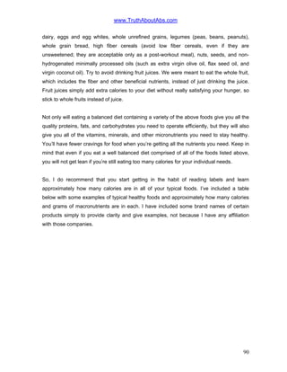 www.TruthAboutAbs.com
dairy, eggs and egg whites, whole unrefined grains, legumes (peas, beans, peanuts),
whole grain bread, high fiber cereals (avoid low fiber cereals, even if they are
unsweetened; they are acceptable only as a post-workout meal), nuts, seeds, and non-
hydrogenated minimally processed oils (such as extra virgin olive oil, flax seed oil, and
virgin coconut oil). Try to avoid drinking fruit juices. We were meant to eat the whole fruit,
which includes the fiber and other beneficial nutrients, instead of just drinking the juice.
Fruit juices simply add extra calories to your diet without really satisfying your hunger, so
stick to whole fruits instead of juice.
Not only will eating a balanced diet containing a variety of the above foods give you all the
quality proteins, fats, and carbohydrates you need to operate efficiently, but they will also
give you all of the vitamins, minerals, and other micronutrients you need to stay healthy.
You’ll have fewer cravings for food when you’re getting all the nutrients you need. Keep in
mind that even if you eat a well balanced diet comprised of all of the foods listed above,
you will not get lean if you’re still eating too many calories for your individual needs.
So, I do recommend that you start getting in the habit of reading labels and learn
approximately how many calories are in all of your typical foods. I’ve included a table
below with some examples of typical healthy foods and approximately how many calories
and grams of macronutrients are in each. I have included some brand names of certain
products simply to provide clarity and give examples, not because I have any affiliation
with those companies.
90
 