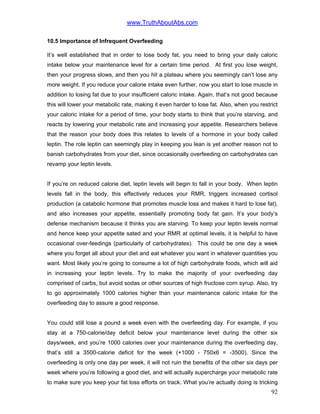www.TruthAboutAbs.com
10.5 Importance of Infrequent Overfeeding
It’s well established that in order to lose body fat, you need to bring your daily caloric
intake below your maintenance level for a certain time period. At first you lose weight,
then your progress slows, and then you hit a plateau where you seemingly can’t lose any
more weight. If you reduce your calorie intake even further, now you start to lose muscle in
addition to losing fat due to your insufficient caloric intake. Again, that’s not good because
this will lower your metabolic rate, making it even harder to lose fat. Also, when you restrict
your caloric intake for a period of time, your body starts to think that you’re starving, and
reacts by lowering your metabolic rate and increasing your appetite. Researchers believe
that the reason your body does this relates to levels of a hormone in your body called
leptin. The role leptin can seemingly play in keeping you lean is yet another reason not to
banish carbohydrates from your diet, since occasionally overfeeding on carbohydrates can
revamp your leptin levels.
If you’re on reduced calorie diet, leptin levels will begin to fall in your body. When leptin
levels fall in the body, this effectively reduces your RMR, triggers increased cortisol
production (a catabolic hormone that promotes muscle loss and makes it hard to lose fat),
and also increases your appetite, essentially promoting body fat gain. It’s your body’s
defense mechanism because it thinks you are starving. To keep your leptin levels normal
and hence keep your appetite sated and your RMR at optimal levels, it is helpful to have
occasional over-feedings (particularly of carbohydrates). This could be one day a week
where you forget all about your diet and eat whatever you want in whatever quantities you
want. Most likely you’re going to consume a lot of high carbohydrate foods, which will aid
in increasing your leptin levels. Try to make the majority of your overfeeding day
comprised of carbs, but avoid sodas or other sources of high fructose corn syrup. Also, try
to go approximately 1000 calories higher than your maintenance caloric intake for the
overfeeding day to assure a good response.
You could still lose a pound a week even with the overfeeding day. For example, if you
stay at a 750-calorie/day deficit below your maintenance level during the other six
days/week, and you’re 1000 calories over your maintenance during the overfeeding day,
that’s still a 3500-calorie deficit for the week (+1000 - 750x6 = -3500). Since the
overfeeding is only one day per week, it will not ruin the benefits of the other six days per
week where you’re following a good diet, and will actually supercharge your metabolic rate
to make sure you keep your fat loss efforts on track. What you’re actually doing is tricking
92
 