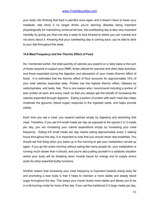 www.TruthAboutAbs.com
your body into thinking that food is plentiful once again and it doesn’t have to lower your
metabolic rate since it no longer thinks you’re starving. Besides being important
physiologically for maintaining continual fat loss, the overfeeding day is also very important
mentally by giving you that one day a week to look forward to where you can overeat and
not worry about it. Knowing that your overfeeding day is coming soon, you’re able to stick
to your diet throughout the week.
10.6 Meal Frequency and the Thermic Effect of Food
As I mentioned earlier, the total quantity of calories you expend on a daily basis is the sum
of those required to support your RMR, those utilized for exercise and other daily activities,
and those expended during the digestion and absorption of your meals (thermic effect of
food). It is estimated that the thermic effect of food accounts for approximately 10% of
your total calories expended daily. Protein has the highest thermic effect, followed by
carbohydrates, and lastly, fats. This is one reason why I recommend including a portion of
lean protein at each and every meal; so that you always get the benefit of increasing the
calories expended through digestion. Eating a portion of protein with each meal also helps
moderate the glycemic (blood sugar) response to the ingested carbs, and helps provide
satiety.
Each time you eat a meal, you expend calories simply by digesting and absorbing that
meal. Therefore, if you eat 5-6 small meals per day as opposed to the typical 2 or 3 meals
per day, you are increasing your calorie expenditure simply by increasing your meal
frequency. Eating 5-6 small meals per day means eating approximately every 3 waking
hours throughout the day. It is important to note that you should never skip breakfast. You
should eat first thing when you wake up in the morning to get your metabolism revved up
again. If you go the entire morning without eating like many people do, your metabolism is
running much slower than it should, and you’re also putting yourself in a catabolic situation
where your body will be breaking down muscle tissue for energy and to supply amino
acids for other essential bodily functions.
Another reason that increasing your meal frequency is important towards losing body fat
and promoting a lean body is that it helps to maintain a more stable and steady blood
sugar throughout the day. This keeps your insulin levels more stable and allows you to be
in a fat burning mode for more of the day. If you eat the traditional 2-3 large meals per day,
93
 