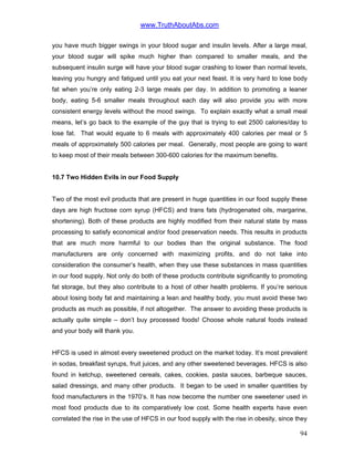 www.TruthAboutAbs.com
you have much bigger swings in your blood sugar and insulin levels. After a large meal,
your blood sugar will spike much higher than compared to smaller meals, and the
subsequent insulin surge will have your blood sugar crashing to lower than normal levels,
leaving you hungry and fatigued until you eat your next feast. It is very hard to lose body
fat when you’re only eating 2-3 large meals per day. In addition to promoting a leaner
body, eating 5-6 smaller meals throughout each day will also provide you with more
consistent energy levels without the mood swings. To explain exactly what a small meal
means, let’s go back to the example of the guy that is trying to eat 2500 calories/day to
lose fat. That would equate to 6 meals with approximately 400 calories per meal or 5
meals of approximately 500 calories per meal. Generally, most people are going to want
to keep most of their meals between 300-600 calories for the maximum benefits.
10.7 Two Hidden Evils in our Food Supply
Two of the most evil products that are present in huge quantities in our food supply these
days are high fructose corn syrup (HFCS) and trans fats (hydrogenated oils, margarine,
shortening). Both of these products are highly modified from their natural state by mass
processing to satisfy economical and/or food preservation needs. This results in products
that are much more harmful to our bodies than the original substance. The food
manufacturers are only concerned with maximizing profits, and do not take into
consideration the consumer’s health, when they use these substances in mass quantities
in our food supply. Not only do both of these products contribute significantly to promoting
fat storage, but they also contribute to a host of other health problems. If you’re serious
about losing body fat and maintaining a lean and healthy body, you must avoid these two
products as much as possible, if not altogether. The answer to avoiding these products is
actually quite simple – don’t buy processed foods! Choose whole natural foods instead
and your body will thank you.
HFCS is used in almost every sweetened product on the market today. It’s most prevalent
in sodas, breakfast syrups, fruit juices, and any other sweetened beverages. HFCS is also
found in ketchup, sweetened cereals, cakes, cookies, pasta sauces, barbeque sauces,
salad dressings, and many other products. It began to be used in smaller quantities by
food manufacturers in the 1970’s. It has now become the number one sweetener used in
most food products due to its comparatively low cost. Some health experts have even
correlated the rise in the use of HFCS in our food supply with the rise in obesity, since they
94
 