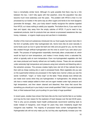 www.TruthAboutAbs.com
have a remarkably similar trend. Although it’s quite possible that there may be a link
between the two, I don’t fully agree with that assertion, since the population has also
become much more sedentary over the years. The problem with HFCS is that it is not
processed by our bodies in the same way as other sugars and tends to be more lipogenic
(promotes fat storage). Also, your body doesn’t readily recognize the calories ingested
from HFCS, so it does nothing to satisfy your appetite. The bottom line is, if you want to be
lean and ripped, stay away from the empty calories of HFCS. If you’re need to buy
sweetened products, look for products that use natural un-processed sweeteners like raw
honey, molasses, or organic maple syrup and use them in moderation.
Another of the most evil substances introduced into our food supply has been trans fats in
the form of partially and/or fully hydrogenated oils. Some trans fats do exist naturally in
some foods (such as CLA in grass fed beef and milk) and are good for you, but the trans
fats created through artificial hydrogenation are the ones to avoid if you care about your
health. The process of hydrogenation essentially chemically alters unsaturated oil, which
would be liquid at room temperature, and makes it more closely mimic a saturated fat,
which is typically solid at room temperature. Even non-hydrogenated vegetable oils that
are mass produced and heavily refined are not healthy choices. These oils are extracted
under extremely high temperature and pressure using toxic solvents and bleaching aids in
the extraction process. This process creates highly toxic oils full of free radicals that are
then sold as cheap cooking oils or used in processed foods. Most vegetable oils you see
on the supermarket shelves are processed in this highly toxic manner unless you see the
words “unrefined”, “virgin”, or “extra virgin” on the label. These already toxic refined oils
are made even worse when they are hydrogenated. In hydrogenation, the already toxic
oils have a metal catalyst added to them and are again treated under high pressure and
high temperature, and then steam cleaned and bleached. Now does that sound like
something you should put in your body in even small quantities? Well, if you eat processed
food, or fried restaurant food, you’re putting it in your body in huge quantities!
In recent years, studies have shown that trans fats are the most harmful fats to our bodies
and may be the main reason for the explosion of heart disease over the last 40-50 years.
That is why you’ve probably heard health professionals recommend switching back to
butter instead of margarine, even though for years they were mistakenly taught that
margarine was healthier. The majority of processed foods contain hydrogenated fats.
Hydrogenated oils will not only make you fat, but they also significantly increase your risk
95
 