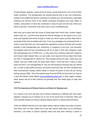 www.TruthAboutAbs.com
of heart disease, diabetes, various forms of cancer, sexual dysfunction, and a host of other
health conditions. The hydrogenated oils actually become part of your cell membranes,
instead of the healthy fats that are supposed to comprise your cell membranes, essentially
inhibiting and harming many of the cellular processes throughout your body. Make no
mistake, consumption of trans fats contributes to body fat gain and will only inhibit your
efforts to get lean. Avoid them at all costs; even on your overfeeding day.
Next time you’re faced with the choice of those deep fried French fries, chicken fingers,
potato chips, etc., just think twice about the internal damage you are going to do to your
body and hopefully that will be enough to make you want to pass up those deep fried or
processed foods that are loaded with trans. If you buy packaged and processed foods, in
order to avoid trans fats, you must inspect the ingredients to assure that they don’t contain
partially or fully hydrogenated oils, shortening, or margarine of any kind. Just remember
that (despite what the food manufacturers will try to claim in their ads) margarine made
with hydrogenated oils is PURE EVIL, so stay away from anything made with margarine
and choose butter instead! Also, you can pretty much assume that any deep fried foods
are fried in hydrogenated or refined oils. That includes almost all chips, unless they say
“baked” (and yes, tortilla chips are deep fried). Keep in mind that even if chips or other
foods are fried in non-hydrogenated oil, they are still dangerous because they are refined
oils. In order to help health conscious consumers avoid trans fats, the FDA mandated that
food manufacturers change nutrition labels to include the grams of trans fat per serving
starting January 2006. One of the easiest ways to avoid HFCS and trans fats is to shop at
a store like Whole Foods Market (www.wholefoodsmarket.com) or other organic markets,
which assure that all of their products are generally free from these types of nasty food
additives.
10.8 The Importance of Dietary Calcium and Dairy for Staying Lean
It’s a shame if you can’t eat dairy due to lactose intolerance or difficulty with milk protein
digestion, because you’re missing out on one of the secret links to leanness. More and
more scientific studies are linking increased dietary calcium to reduced body fat stores.
There are different theories as to why higher dietary calcium intakes may make us leaner.
One theory that I’ve seen relates this to the high calcium diets eaten by our prehistoric
ancestors. Low levels of calcium typically meant that they were entering a period of
96
 