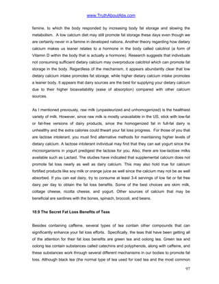 www.TruthAboutAbs.com
famine, to which the body responded by increasing body fat storage and slowing the
metabolism. A low calcium diet may still promote fat storage these days even though we
are certainly never in a famine in developed nations. Another theory regarding how dietary
calcium makes us leaner relates to a hormone in the body called calcitriol (a form of
Vitamin D within the body that is actually a hormone). Research suggests that individuals
not consuming sufficient dietary calcium may overproduce calcitriol which can promote fat
storage in the body. Regardless of the mechanism, it appears abundantly clear that low
dietary calcium intake promotes fat storage, while higher dietary calcium intake promotes
a leaner body. It appears that dairy sources are the best for supplying your dietary calcium
due to their higher bioavailability (ease of absorption) compared with other calcium
sources.
As I mentioned previously, raw milk (unpasteurized and unhomogenized) is the healthiest
variety of milk. However, since raw milk is mostly unavailable in the US, stick with low-fat
or fat-free versions of dairy products, since the homogenized fat in full-fat dairy is
unhealthy and the extra calories could thwart your fat loss progress. For those of you that
are lactose intolerant, you must find alternative methods for maintaining higher levels of
dietary calcium. A lactose intolerant individual may find that they can eat yogurt since the
microorganisms in yogurt predigest the lactose for you. Also, there are low-lactose milks
available such as Lactaid. The studies have indicated that supplemental calcium does not
promote fat loss nearly as well as dairy calcium. This may also hold true for calcium
fortified products like soy milk or orange juice as well since the calcium may not be as well
absorbed. If you can eat dairy, try to consume at least 3-4 servings of low fat or fat free
dairy per day to obtain the fat loss benefits. Some of the best choices are skim milk,
cottage cheese, ricotta cheese, and yogurt. Other sources of calcium that may be
beneficial are sardines with the bones, spinach, broccoli, and beans.
10.9 The Secret Fat Loss Benefits of Teas
Besides containing caffeine, several types of tea contain other compounds that can
significantly enhance your fat loss efforts. Specifically, the teas that have been getting all
of the attention for their fat loss benefits are green tea and oolong tea. Green tea and
oolong tea contain substances called catechins and polyphenols, along with caffeine, and
these substances work through several different mechanisms in our bodies to promote fat
loss. Although black tea (the normal type of tea used for iced tea and the most common
97
 