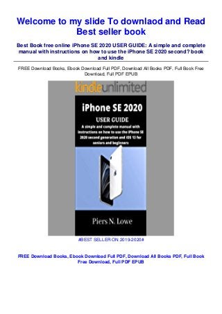 Welcome to my slide To downlaod and Read
Best seller book
Best Book free online iPhone SE 2020 USER GUIDE: A simple and complete
manual with instructions on how to use the iPhone SE 2020 second? book
and kindle
FREE Download Books, Ebook Download Full PDF, Download All Books PDF, Full Book Free
Download, Full PDF EPUB
#BEST SELLER ON 2019-2020#
FREE Download Books, Ebook Download Full PDF, Download All Books PDF, Full Book
Free Download, Full PDF EPUB
 