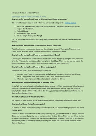 Alt=iCloud Photos in Microsoft Photos
Download Photos from iCloud to PC FAQ
How to transfer photos from iPhone to iPhone without iCloud or computer?
If the two iPhones are close to each other, you can take advantage of the AirDrop feature.
1. Go to the Photos app on the source iPhone and select the photos you want to transfer.
2. Tap on the Share icon.
3. Select AirDrop.
4. Choose the target iPhone.
5. On the target iPhone, click Accept.
You can also make use of QuickStart or Migration utilities to help you transfer files between two
iPhones.
How to transfer photos from iCloud to Android without computer?
Visit icloud.com on your Android phone and sign into your account. Then, go to Photos on your
iCloud. There, you can choose to download pictures on your Android device.
How to transfer photos from iPhone to computer without iCloud?
Connect your iPhone to the computer with a USB cable. When it pops up asking for your permission
to let the PC access the photos stored on your phone, click Allow. Then, you can see and access the
iPhone pictures on your computer. Thus, you can copy photos from iPhone to PC.
How to transfer photos from iPhone to iCloud on computer?
Make sure you have iCloud installed on your computer.
1. Connect your iPhone to your computer and allow your computer to access your iPhone.
2. On PC, copy photos from your iPhone to the iCloud folder in File Explorer.
3. Then, the copied photos will be automatically uploaded to iCloud.
How to transfer photos from computer to iPhone iCloud?
First of all, you have to have the iCloud app installed on your PC. Then, sign into your iCloud account.
Open File Explorer and located the iCloud folder from the left menu. Finally, copy and paste the
target photos into the iCloud folder. When it is done, you can access iCloud on your iPhone and see
the transferred images there.
How to turn off iCloud Photos on computer?
Just sign out of your account on the desktop iCloud app. Or, completely uninstall the iCloud app.
How to delete iCloud Photos from computer?
As for how to delete photos from computer but not iCloud, just click on the target photos and select
Free up space.
For how to delete photos from iCloud but keep on computer, you need to first turn off sync between
iCloud and computer by signing out of your account on desktop iCloud. Then, you can delete photos
on iCloud on iPhone or icloud.com. Or, if you want to keep sync between iCloud and PC, you can first
move those photos to another place on your computer (not in the iCloud folder) and then delete
them in the cloud.
 