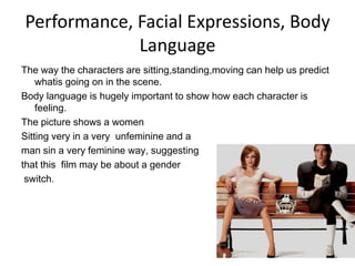 Performance, Facial Expressions, Body
             Language
The way the characters are sitting,standing,moving can help us predict
    whatis going on in the scene.
Body language is hugely important to show how each character is
    feeling.
The picture shows a women
Sitting very in a very unfeminine and a
man sin a very feminine way, suggesting
that this film may be about a gender
 switch.
 