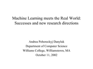 Machine Learning meets the Real World: Successes and new research directions Andrea Pohoreckyj Danyluk Department of Computer Science Williams College, Williamstown, MA October 11, 2002