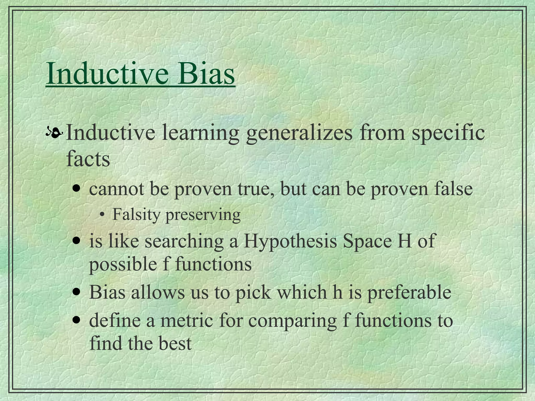 Inductive Bias Inductive learning generalizes from specific facts cannot be proven true, but can be proven false Falsity preserving is like searching a Hypothesis Space H of possible f functions Bias allows us to pick which h is preferable define a metric for comparing f functions to find the best  