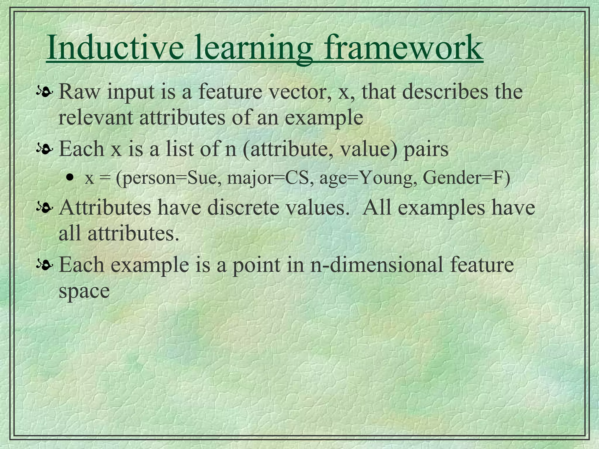 Inductive learning framework Raw input is a feature vector, x, that describes the relevant attributes of an example Each x is a list of n (attribute, value) pairs x = (person=Sue, major=CS, age=Young, Gender=F) Attributes have discrete values.  All examples have all attributes. Each example is a point in n-dimensional feature space  