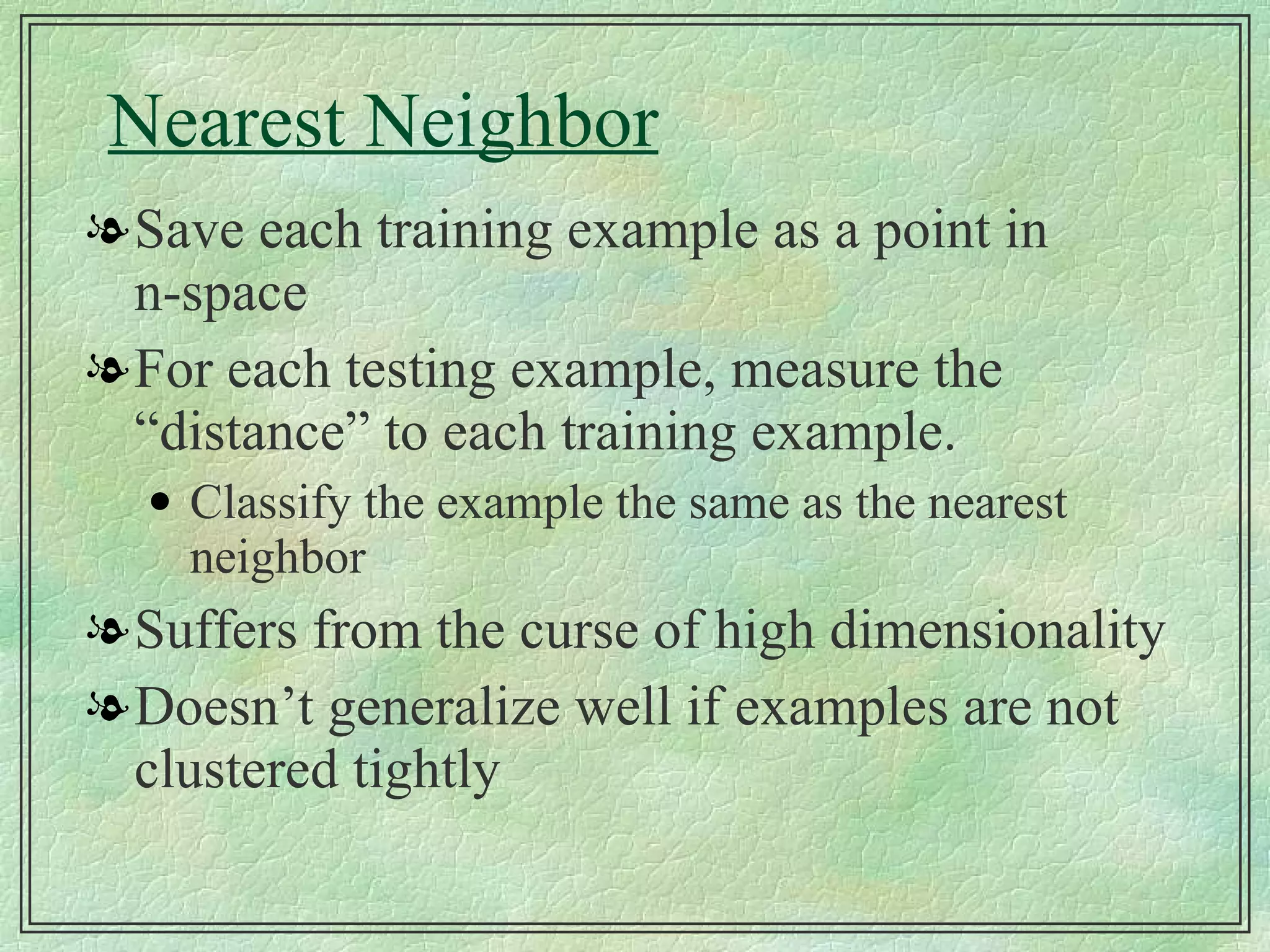 Nearest Neighbor Save each training example as a point in n-space For each testing example, measure the “distance” to each training example. Classify the example the same as the nearest neighbor Suffers from the curse of high dimensionality Doesn’t generalize well if examples are not clustered tightly 