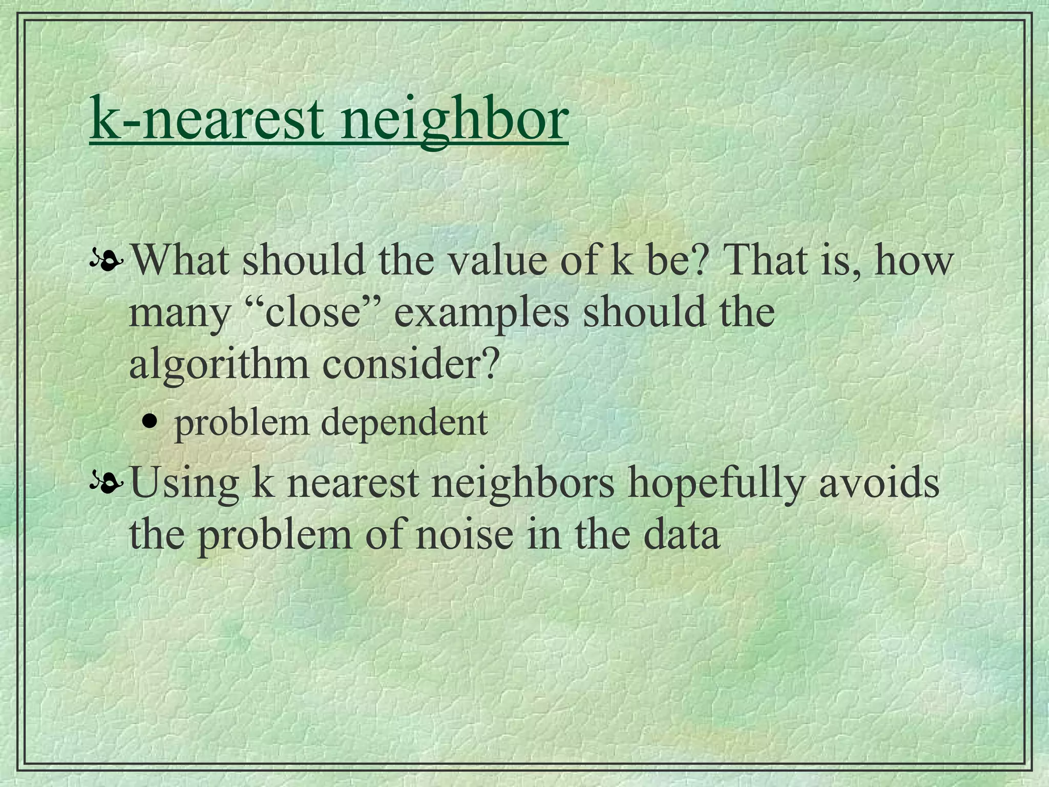 k-nearest neighbor What should the value of k be? That is, how many “close” examples should the algorithm consider? problem dependent Using k nearest neighbors hopefully avoids the problem of noise in the data 