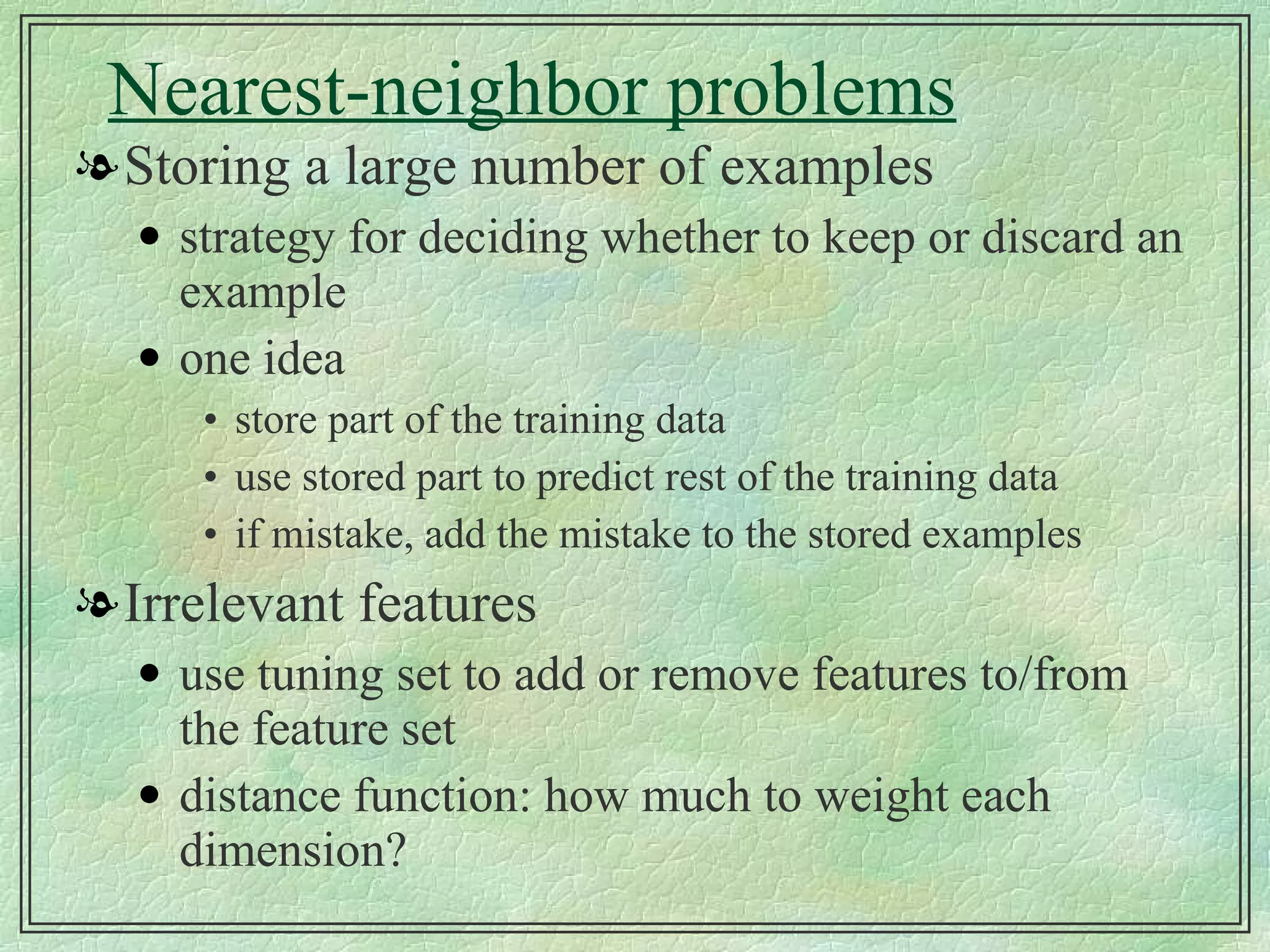 Nearest-neighbor problems Storing a large number of examples strategy for deciding whether to keep or discard an example one idea store part of the training data use stored part to predict rest of the training data if mistake, add the mistake to the stored examples Irrelevant features use tuning set to add or remove features to/from the feature set distance function: how much to weight each dimension? 