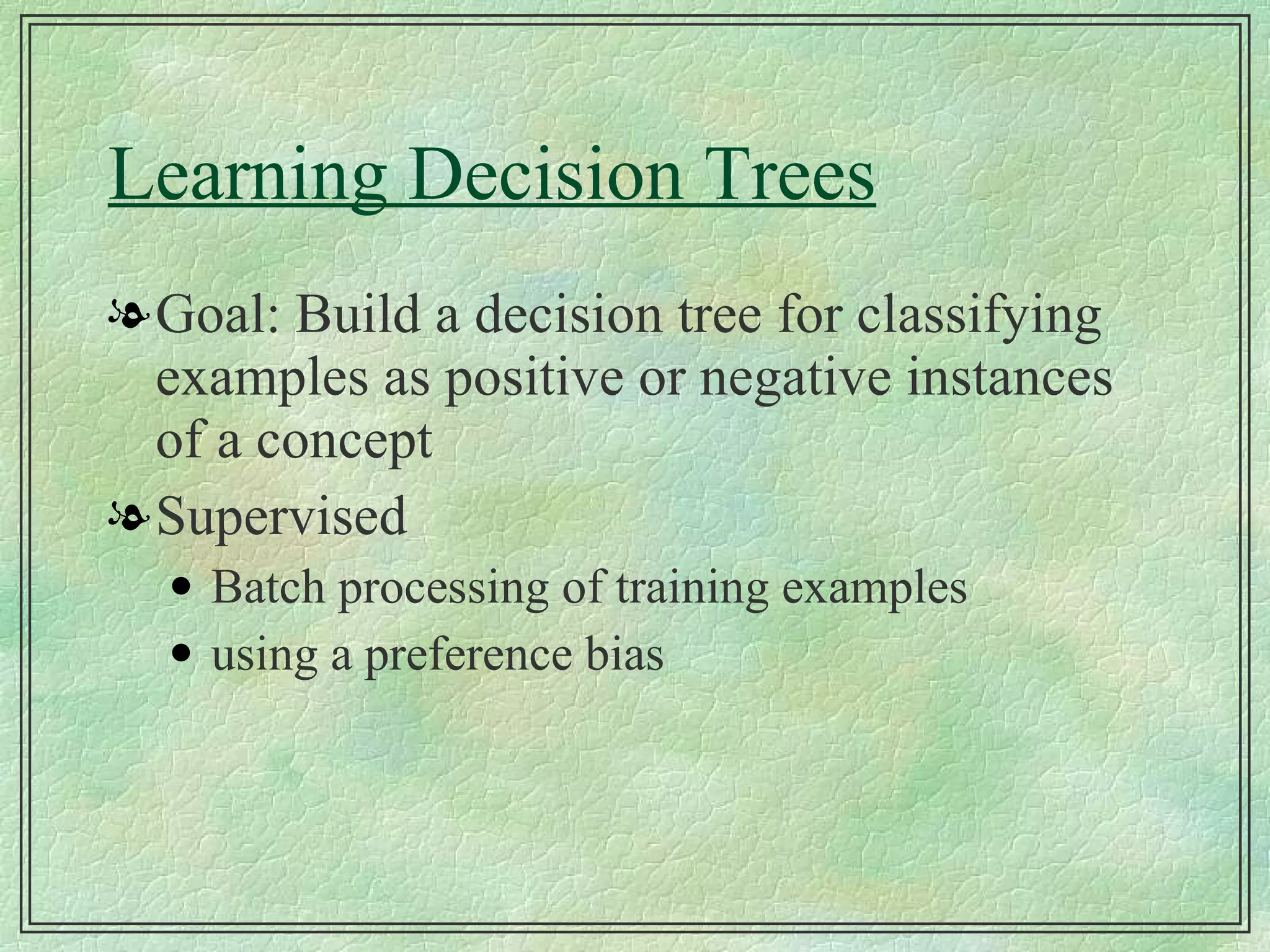 Learning Decision Trees Goal: Build a decision tree for classifying examples as positive or negative instances of a concept Supervised Batch processing of training examples using a preference bias 