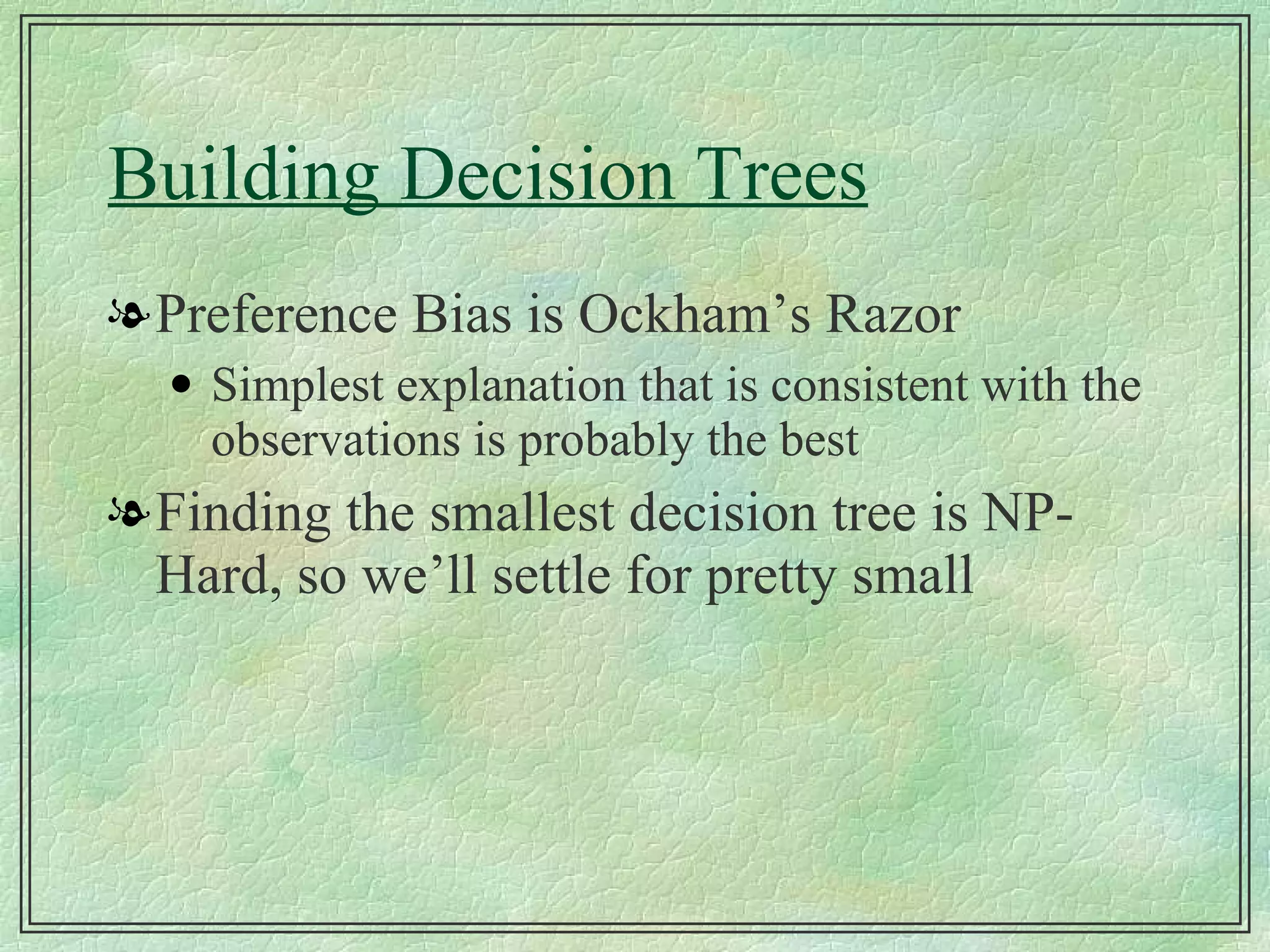 Building Decision Trees Preference Bias is Ockham’s Razor Simplest explanation that is consistent with the observations is probably the best Finding the smallest decision tree is NP-Hard, so we’ll settle for pretty small 