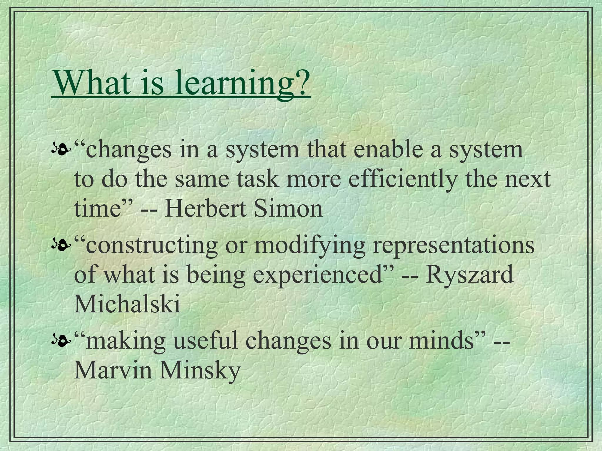 What is learning? “ changes in a system that enable a system to do the same task more efficiently the next time” -- Herbert Simon “ constructing or modifying representations of what is being experienced” -- Ryszard Michalski “ making useful changes in our minds” -- Marvin Minsky 
