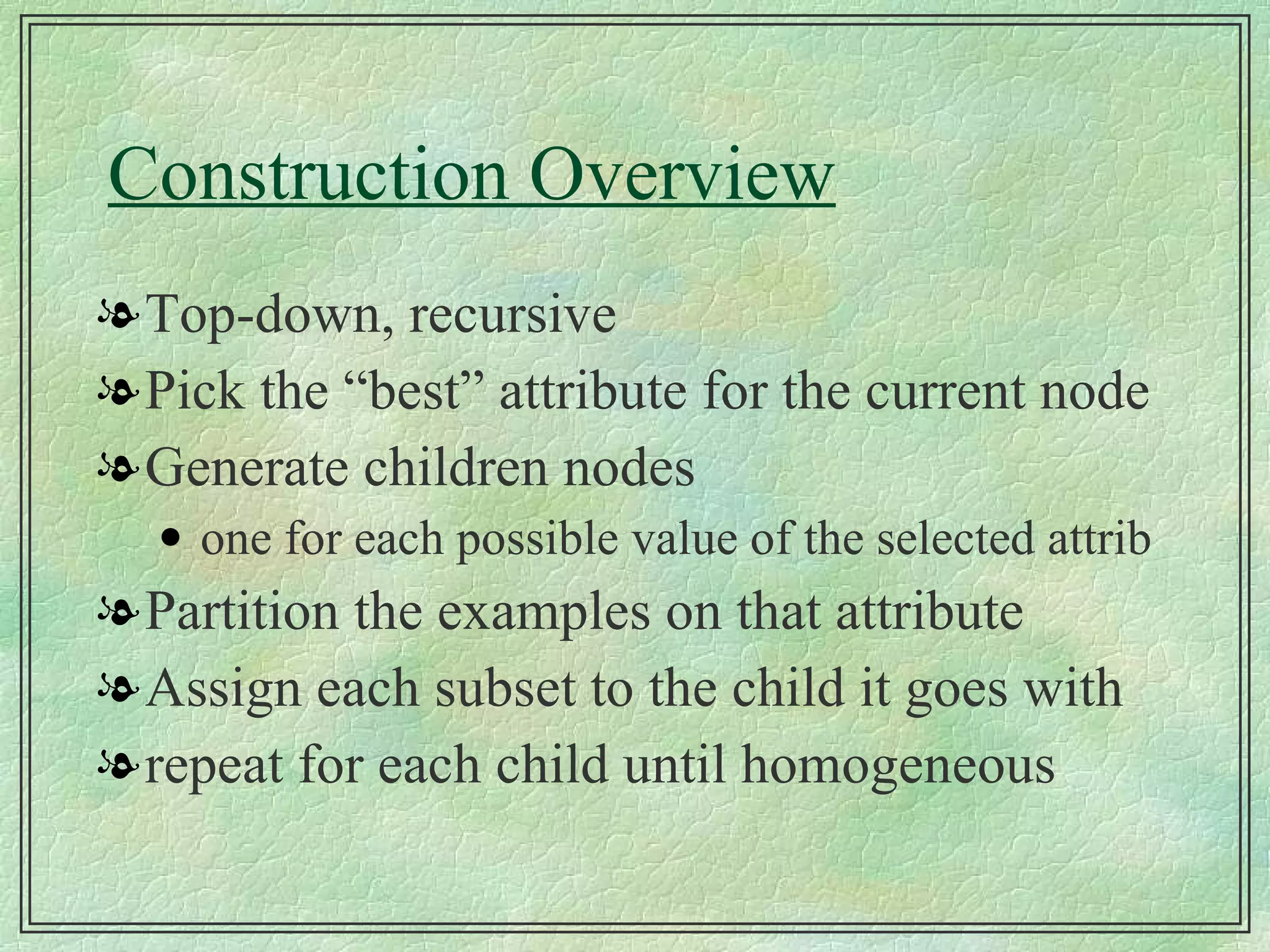 Construction Overview Top-down, recursive Pick the “best” attribute for the current node Generate children nodes one for each possible value of the selected attrib Partition the examples on that attribute Assign each subset to the child it goes with repeat for each child until homogeneous 