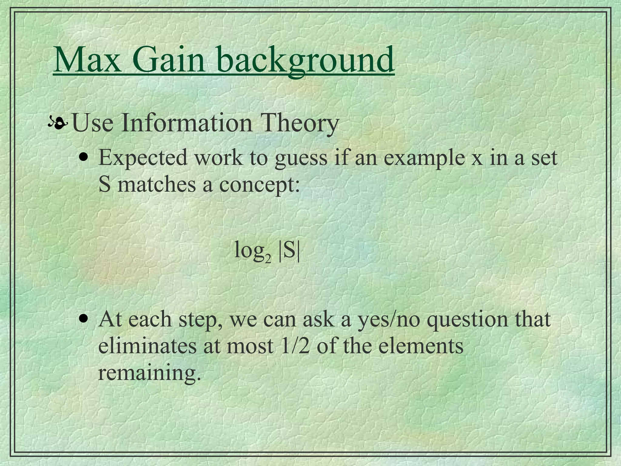 Max Gain background Use Information Theory Expected work to guess if an example x in a set S matches a concept: log 2  |S| At each step, we can ask a yes/no question that eliminates at most 1/2 of the elements remaining. 