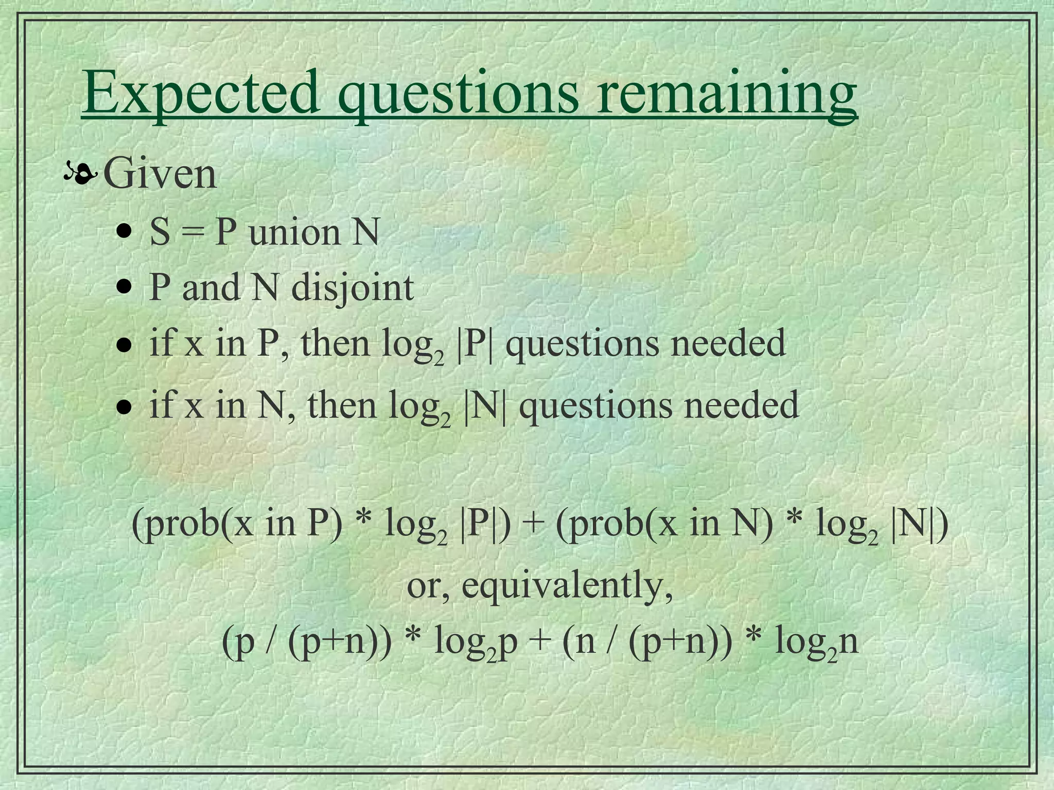 Expected questions remaining Given S = P union N P and N disjoint if x in P, then log 2  |P| questions needed if x in N, then log 2  |N| questions needed (prob(x in P) * log 2  |P|) + (prob(x in N) * log 2  |N|) or, equivalently, (p / (p+n)) * log 2 p + (n / (p+n)) * log 2 n 