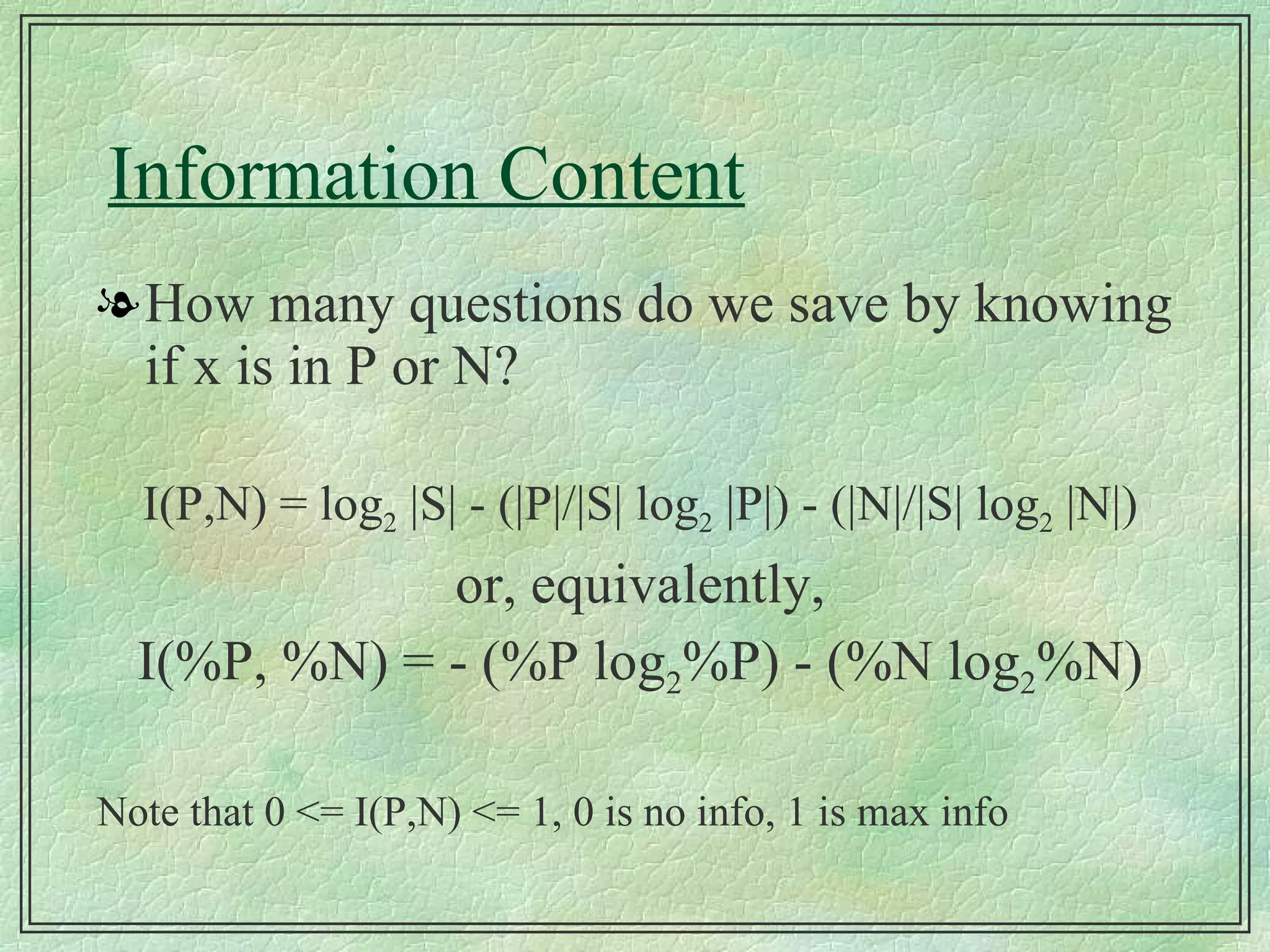 Information Content How many questions do we save by knowing if x is in P or N? I(P,N) = log 2  |S| - (|P|/|S| log 2  |P|) - (|N|/|S| log 2  |N|) or, equivalently, I(%P, %N) = - (%P log 2 %P) - (%N log 2 %N) Note that 0 <= I(P,N) <= 1, 0 is no info, 1 is max info 