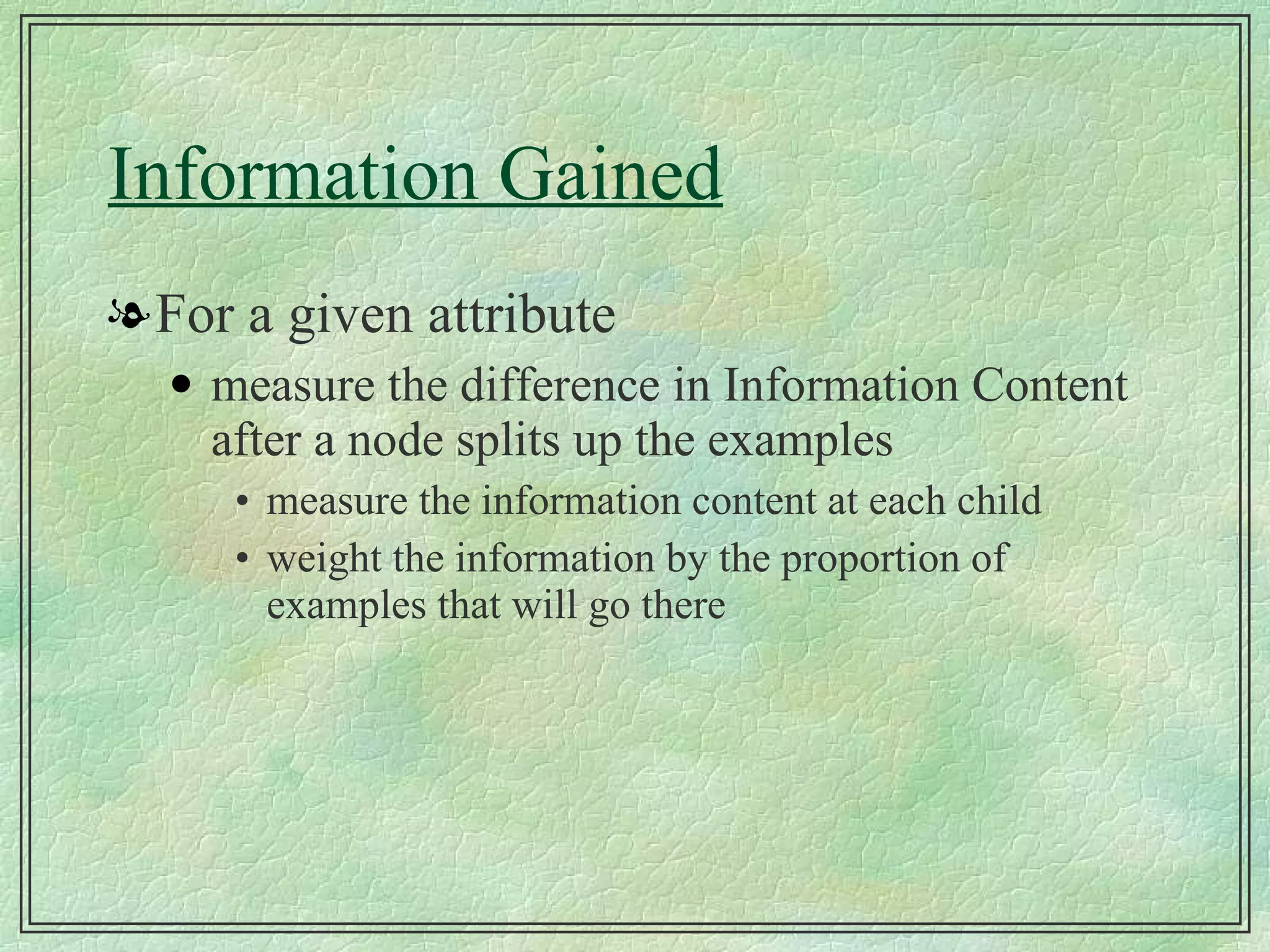 Information Gained For a given attribute measure the difference in Information Content after a node splits up the examples measure the information content at each child weight the information by the proportion of examples that will go there 