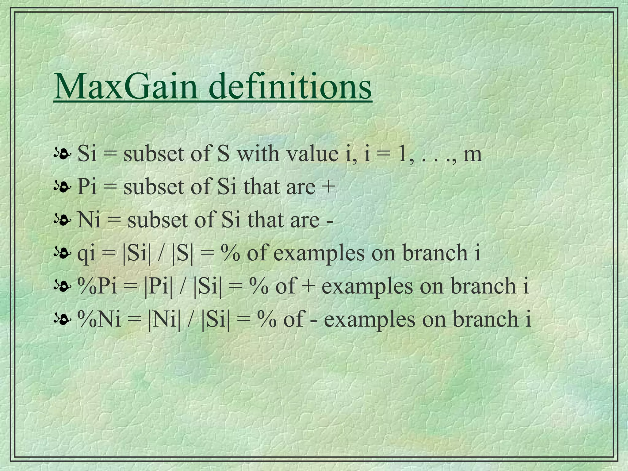 MaxGain definitions Si = subset of S with value i, i = 1, . . ., m Pi = subset of Si that are + Ni = subset of Si that are - qi = |Si| / |S| = % of examples on branch i %Pi = |Pi| / |Si| = % of + examples on branch i %Ni = |Ni| / |Si| = % of - examples on branch i 