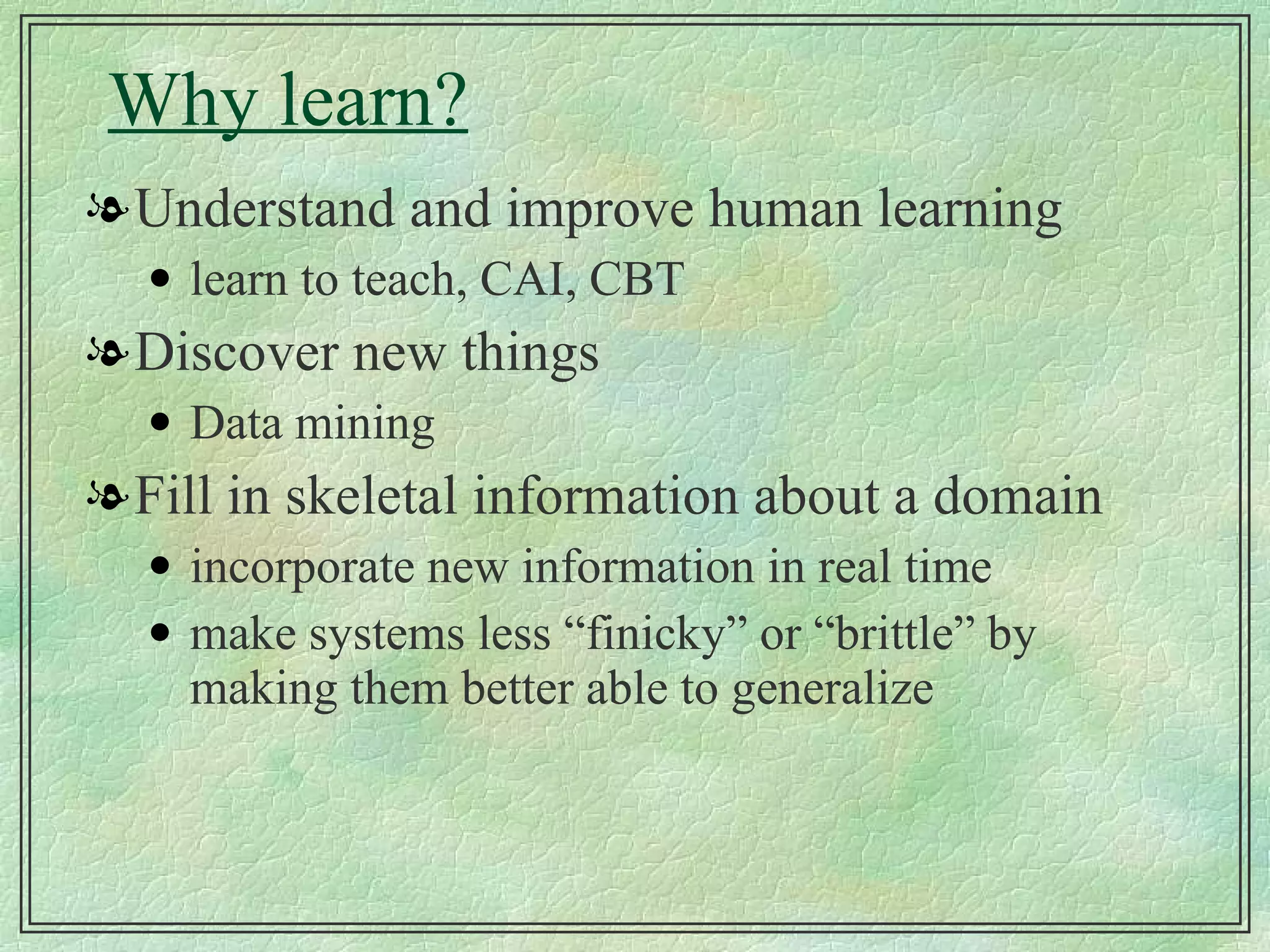 Why learn? Understand and improve human learning learn to teach, CAI, CBT Discover new things Data mining Fill in skeletal information about a domain incorporate new information in real time make systems less “finicky” or “brittle” by making them better able to generalize 