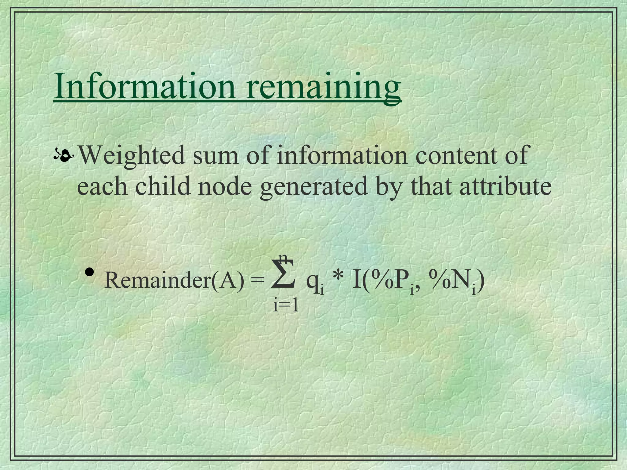 Information remaining Weighted sum of information content of each child node generated by that attribute Remainder(A) =     q i  * I(%P i , %N i ) i=1 n 