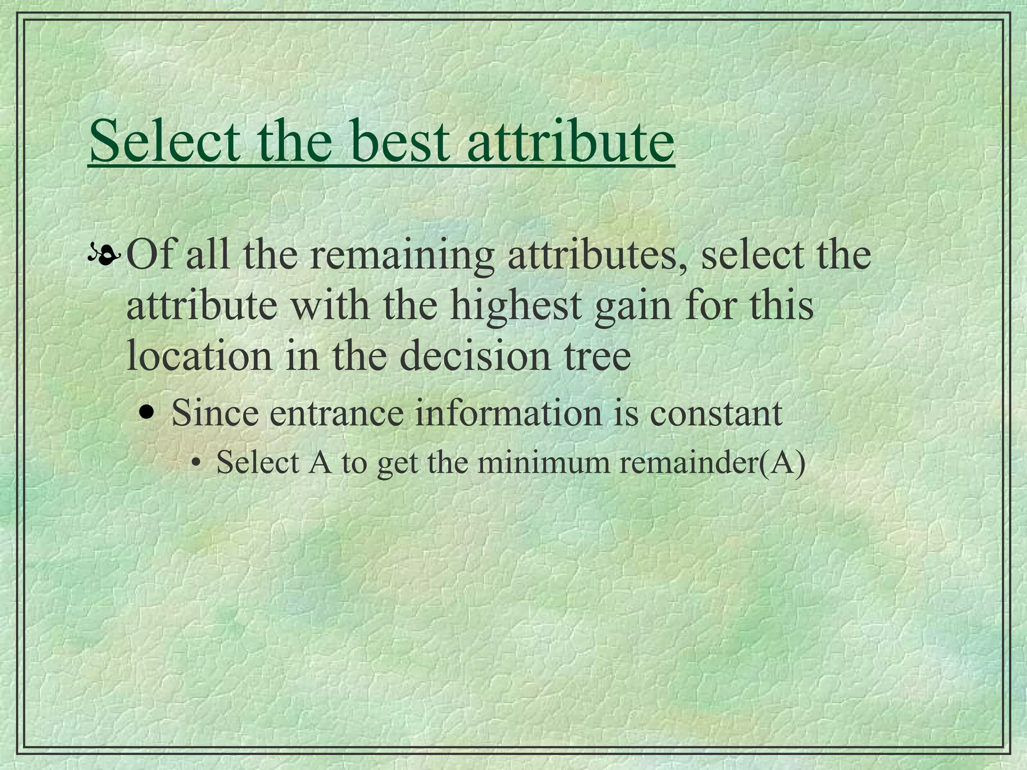 Select the best attribute Of all the remaining attributes, select the attribute with the highest gain for this location in the decision tree Since entrance information is constant Select A to get the minimum remainder(A) 