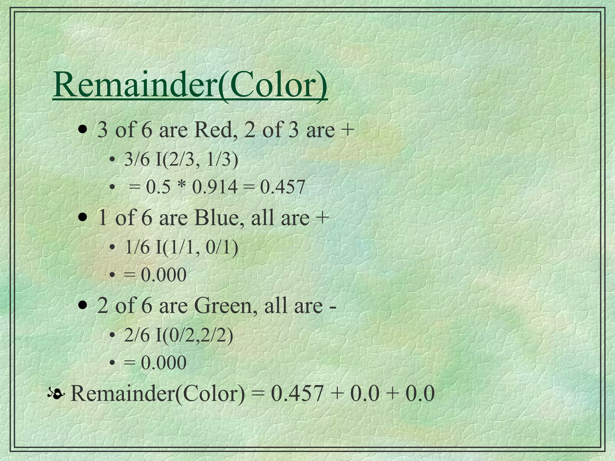 Remainder(Color) 3 of 6 are Red, 2 of 3 are + 3/6 I(2/3, 1/3) = 0.5 * 0.914 = 0.457 1 of 6 are Blue, all are + 1/6 I(1/1, 0/1) = 0.000 2 of 6 are Green, all are - 2/6 I(0/2,2/2) = 0.000 Remainder(Color) = 0.457 + 0.0 + 0.0 