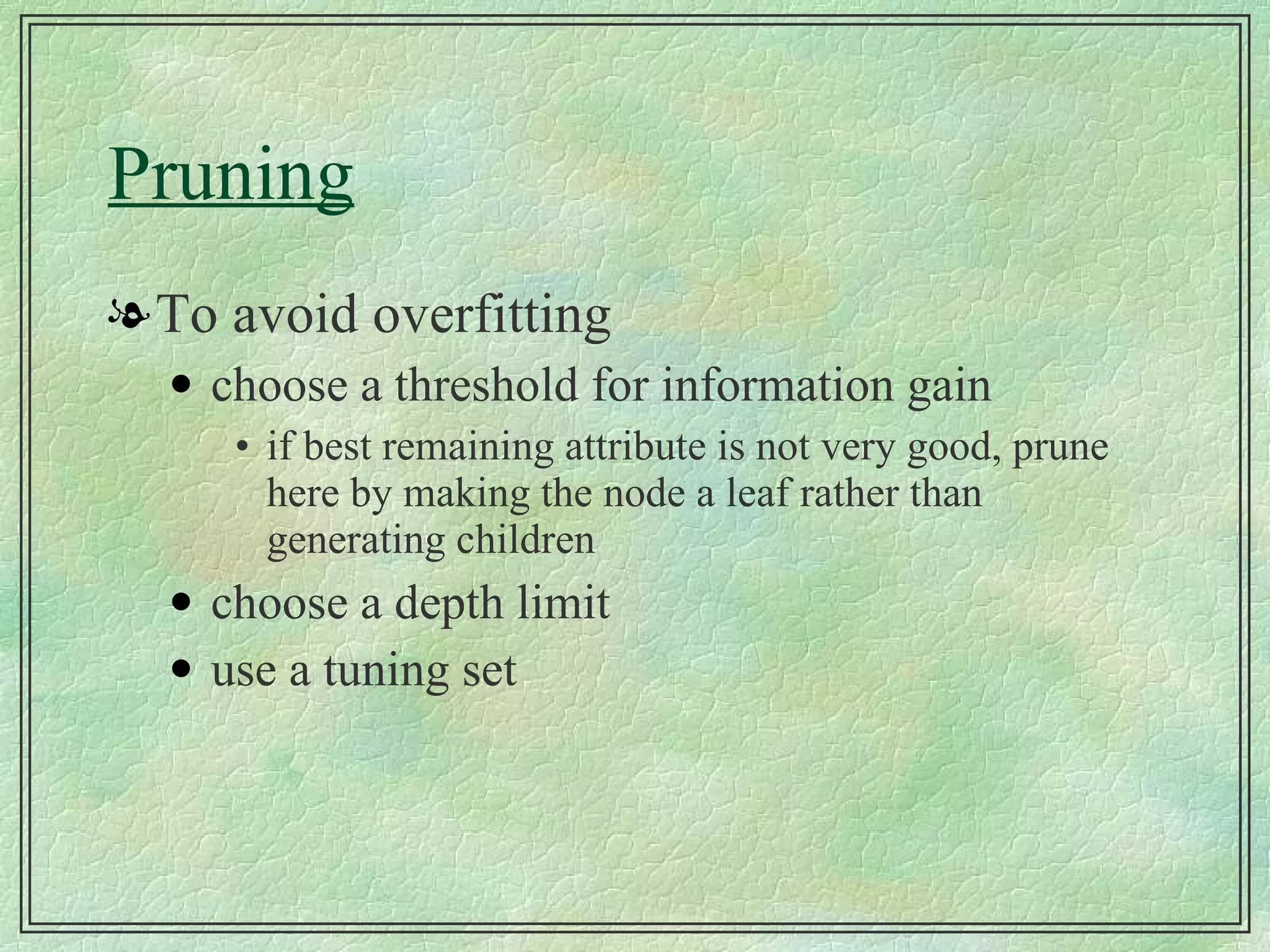Pruning To avoid overfitting choose a threshold for information gain if best remaining attribute is not very good, prune here by making the node a leaf rather than generating children choose a depth limit use a tuning set 