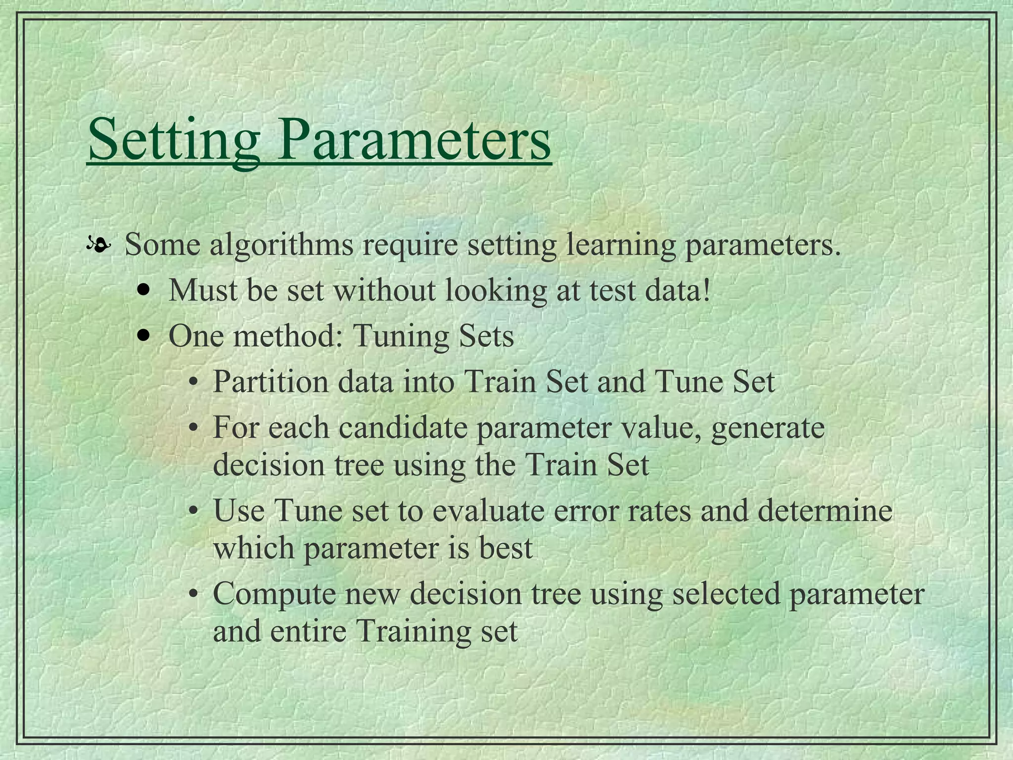 Setting Parameters Some algorithms require setting learning parameters. Must be set without looking at test data! One method: Tuning Sets Partition data into Train Set and Tune Set For each candidate parameter value, generate decision tree using the Train Set Use Tune set to evaluate error rates and determine which parameter is best Compute new decision tree using selected parameter and entire Training set 