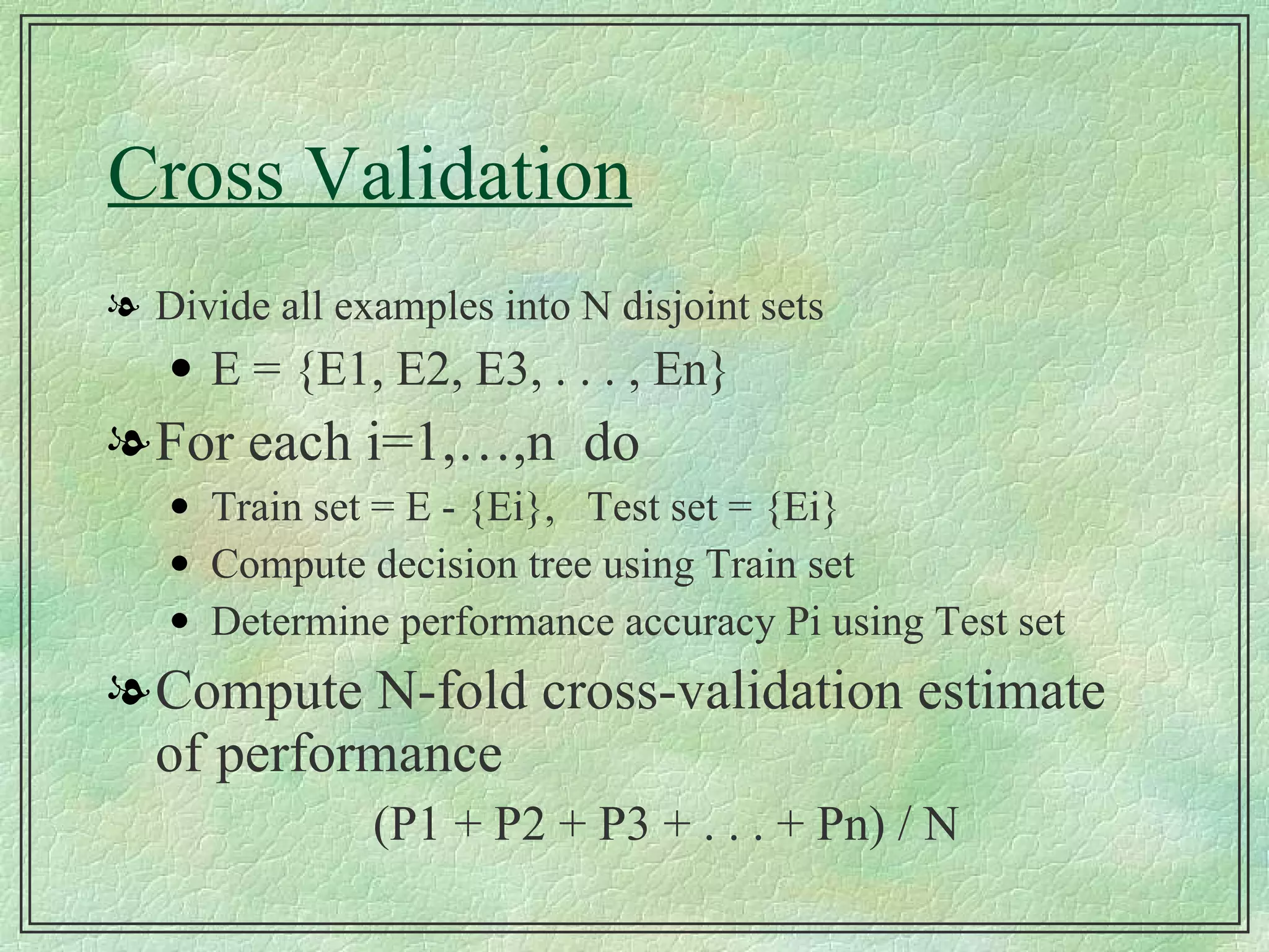 Cross Validation Divide all examples into N disjoint sets E = {E1, E2, E3, . . . , En} For each i=1,…,n  do Train set = E - {Ei},  Test set = {Ei} Compute decision tree using Train set Determine performance accuracy Pi using Test set Compute N-fold cross-validation estimate of performance (P1 + P2 + P3 + . . . + Pn) / N 