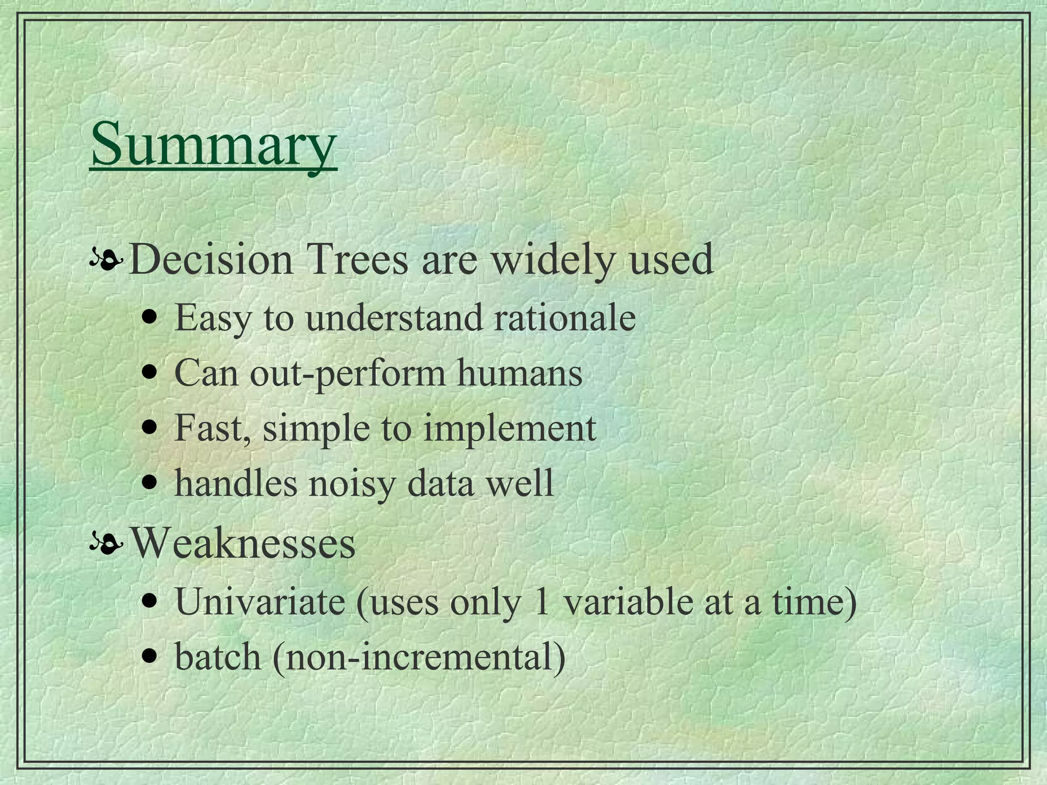Summary Decision Trees are widely used Easy to understand rationale Can out-perform humans Fast, simple to implement handles noisy data well Weaknesses Univariate (uses only 1 variable at a time) batch (non-incremental) 