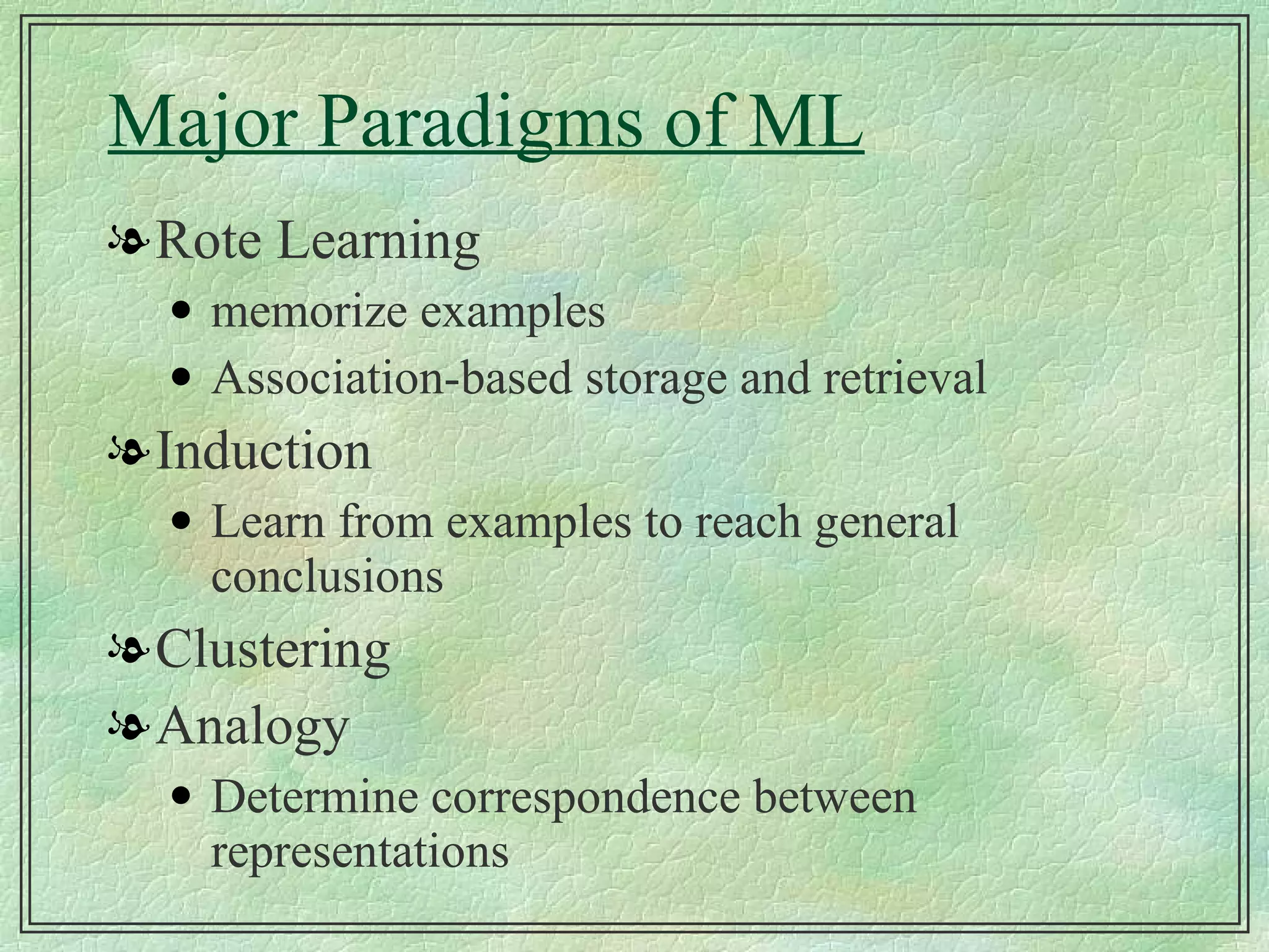 Major Paradigms of ML Rote Learning memorize examples Association-based storage and retrieval Induction Learn from examples to reach general conclusions Clustering Analogy Determine correspondence between representations 