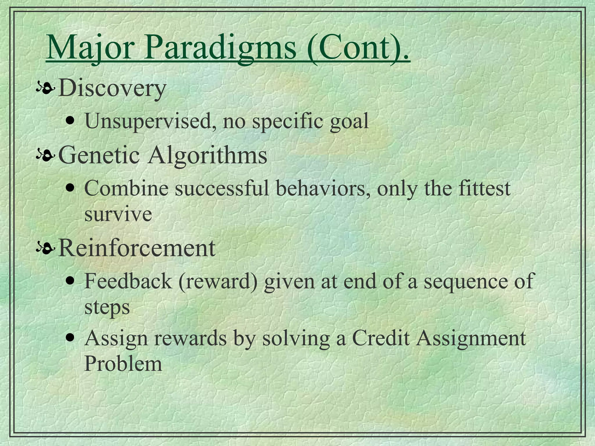 Major Paradigms (Cont). Discovery Unsupervised, no specific goal Genetic Algorithms Combine successful behaviors, only the fittest survive Reinforcement Feedback (reward) given at end of a sequence of steps Assign rewards by solving a Credit Assignment Problem 