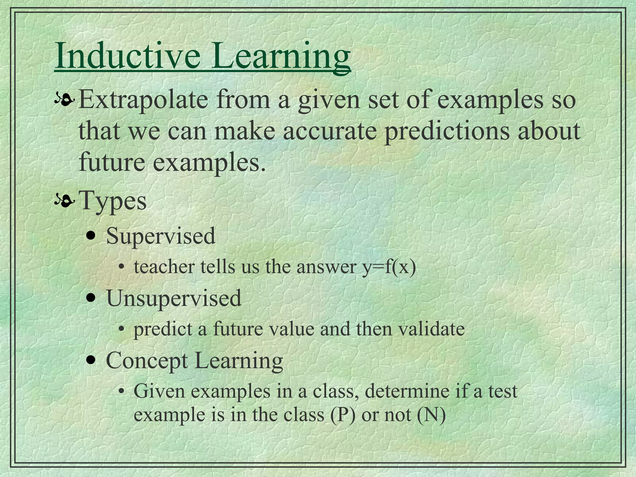 Inductive Learning Extrapolate from a given set of examples so that we can make accurate predictions about future examples. Types Supervised teacher tells us the answer y=f(x) Unsupervised predict a future value and then validate Concept Learning Given examples in a class, determine if a test example is in the class (P) or not (N) 
