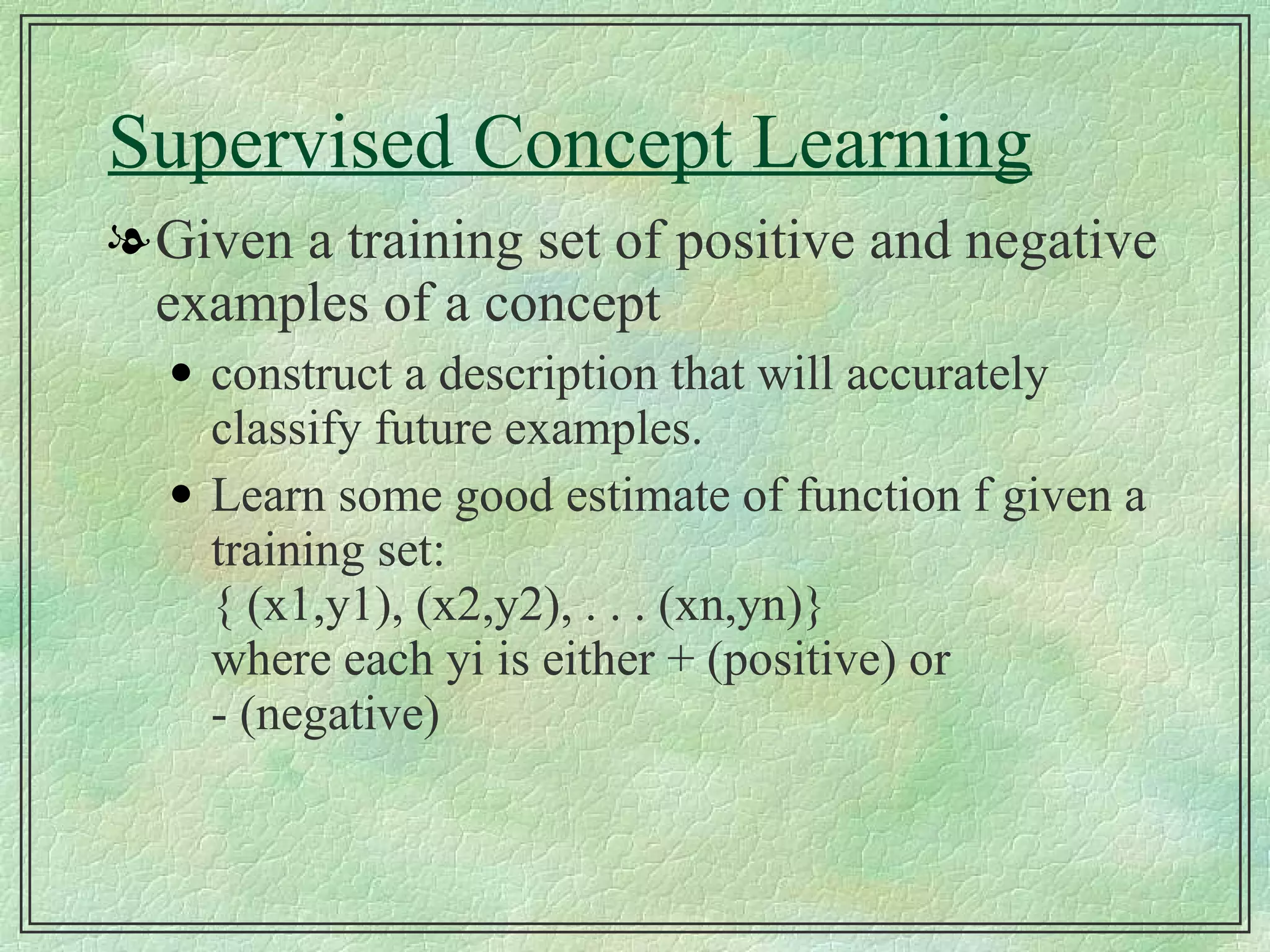 Supervised Concept Learning Given a training set of positive and negative examples of a concept construct a description that will accurately classify future examples. Learn some good estimate of function f given a training set: { (x1,y1), (x2,y2), . . . (xn,yn)} where each yi is either + (positive) or - (negative) 
