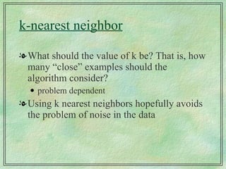k-nearest neighbor What should the value of k be? That is, how many “close” examples should the algorithm consider? problem dependent Using k nearest neighbors hopefully avoids the problem of noise in the data 