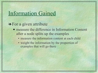 Information Gained For a given attribute measure the difference in Information Content after a node splits up the examples measure the information content at each child weight the information by the proportion of examples that will go there 