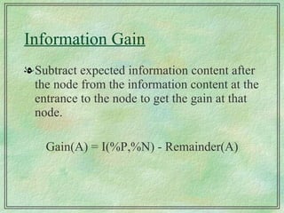 Information Gain Subtract expected information content after the node from the information content at the entrance to the node to get the gain at that node. Gain(A) = I(%P,%N) - Remainder(A) 