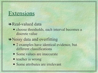 Extensions Real-valued data choose thresholds, each interval becomes a discrete value Noisy data and overfitting 2 examples have identical evidence, but different classifications Some values are inaccurate teacher is wrong Some attributes are irrelevant 