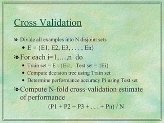 Cross Validation Divide all examples into N disjoint sets E = {E1, E2, E3, . . . , En} For each i=1,…,n  do Train set = E - {Ei},  Test set = {Ei} Compute decision tree using Train set Determine performance accuracy Pi using Test set Compute N-fold cross-validation estimate of performance (P1 + P2 + P3 + . . . + Pn) / N 