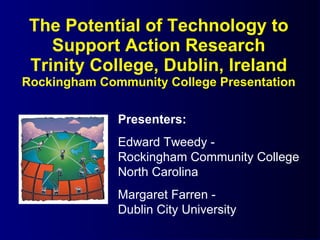 The Potential of Technology to Support Action Research Trinity College, Dublin, Ireland Rockingham Community College Presentation Presenters: Edward Tweedy -  Rockingham Community College North Carolina Margaret Farren -  Dublin City University 