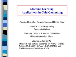 Machine Learning  Applications in Grid Computing George Cybenko, Guofei Jiang and Daniel Bilar Thayer School of Engineering Dartmouth College 22th Sept.,1999, 37th Allerton Conference Urbana-Champaign, Illinois Acknowledgements: This work was partially supported by  AFOSR  grants F49620-97-1-0382, NSF grant CCR-9813744 and DARPA contract F30602-98-2-0107.  