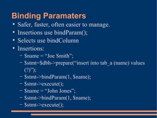 Binding Paramaters
●
Safer, faster, often easier to manage.
●
Insertions use bindParam();
●
Selects use bindColumn
●
Insertions:
– $name = “Joe Smith”;
– $stmt=$dbh->prepare(“insert into tab_a (name) values
(?)”);
– $stmt->bindParam(1, $name);
– $stmt->execute();
– $name = “John Jones”;
– $stmt->bindParam(1, $name);
– $stmt->execute();
 