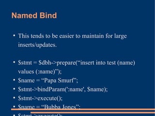 Named Bind
●
This tends to be easier to maintain for large
inserts/updates.
●
$stmt = $dbh->prepare(“insert into test (name)
values (:name)”);
●
$name = “Papa Smurf”;
●
$stmt->bindParam(':name', $name);
●
$stmt->execute();
●
$name = “Bubba Jones”;
 